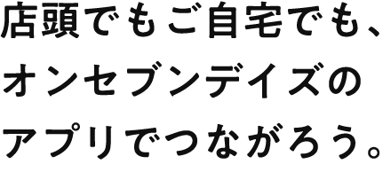 店頭でもご自宅でもオンセブンデイズのアプリでつながろう。
